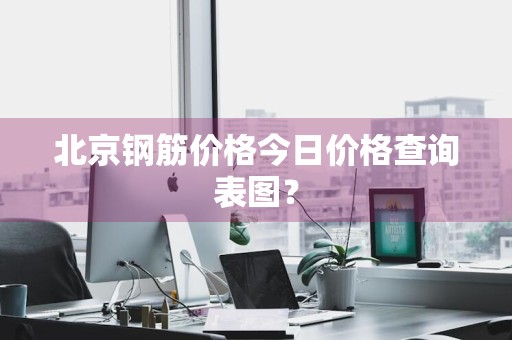 北京钢筋价格今日价格查询表图？
