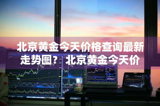 北京黄金今天价格查询最新走势图？ 北京黄金今天价格查询最新走势图表