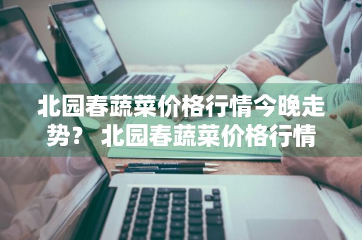 北园春蔬菜价格行情今晚走势？ 北园春蔬菜价格行情今晚走势图