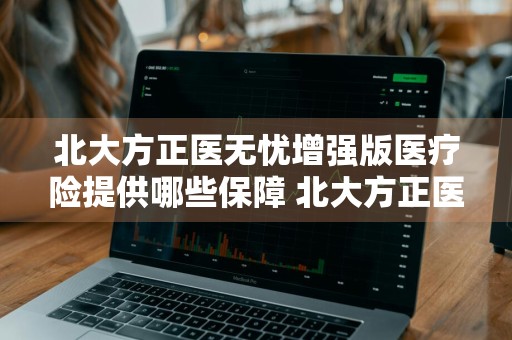 北大方正医无忧增强版医疗险提供哪些保障 北大方正医无忧医疗保险怎么样
