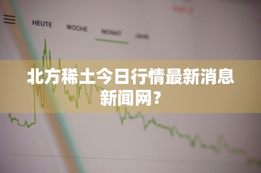 北方稀土今日行情最新消息新闻网?
