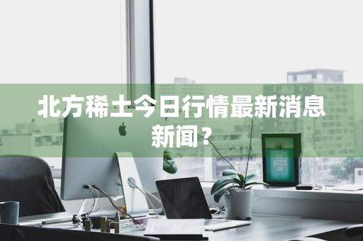北方稀土今日行情最新消息新闻？