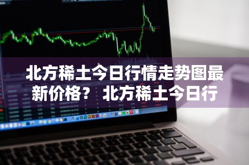 北方稀土今日行情走势图最新价格？ 北方稀土今日行情走势图最新价格表