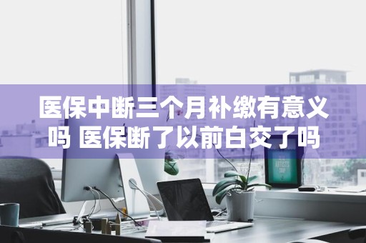 医保中断三个月补缴有意义吗 医保断了以前白交了吗