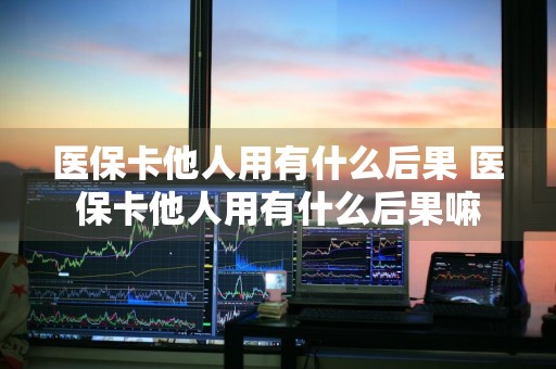 医保卡他人用有什么后果 医保卡他人用有什么后果嘛
