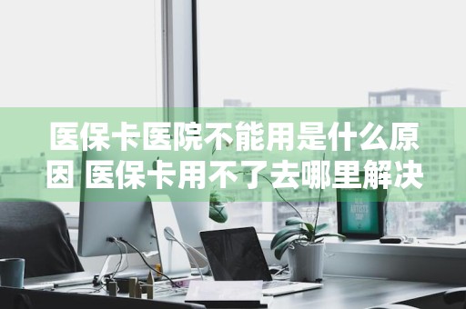 医保卡医院不能用是什么原因 医保卡用不了去哪里解决