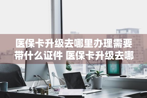 医保卡升级去哪里办理需要带什么证件 医保卡升级去哪里办理需要带什么证件呢