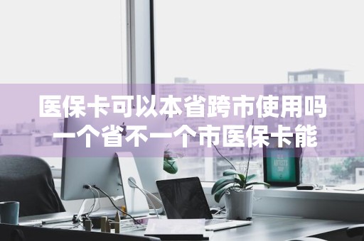 医保卡可以本省跨市使用吗 一个省不一个市医保卡能用吗