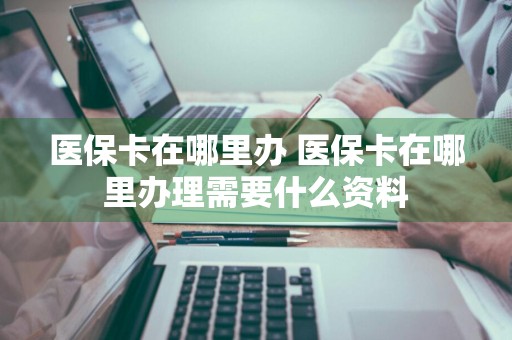 医保卡在哪里办 医保卡在哪里办理需要什么资料