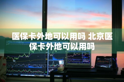 医保卡外地可以用吗 北京医保卡外地可以用吗