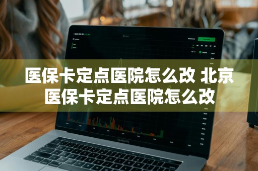 医保卡定点医院怎么改 北京医保卡定点医院怎么改