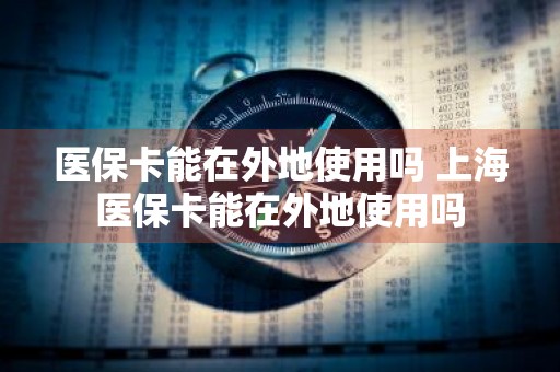 医保卡能在外地使用吗 上海医保卡能在外地使用吗