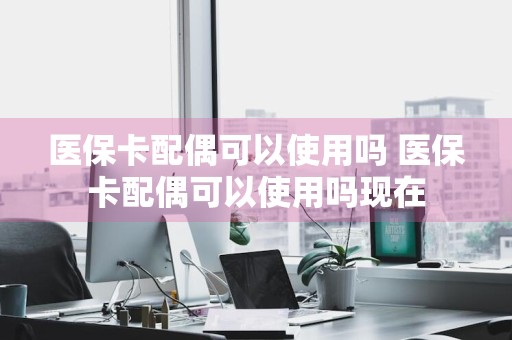 医保卡配偶可以使用吗 医保卡配偶可以使用吗现在