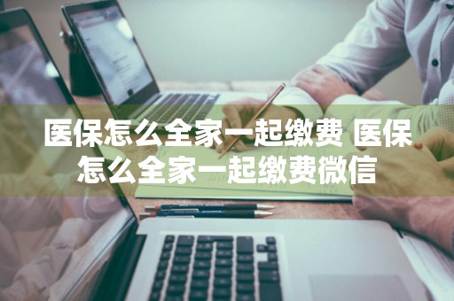 医保怎么全家一起缴费 医保怎么全家一起缴费微信