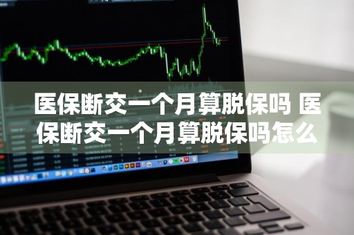 医保断交一个月算脱保吗 医保断交一个月算脱保吗怎么办
