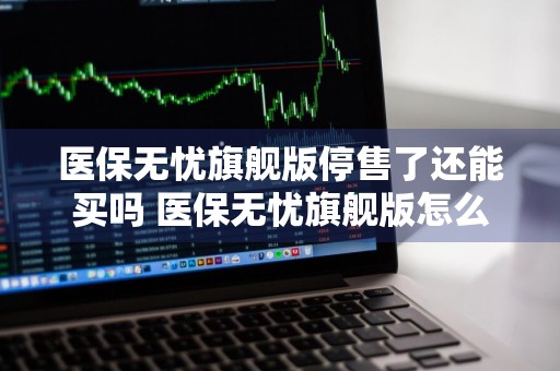 医保无忧旗舰版停售了还能买吗 医保无忧旗舰版怎么样