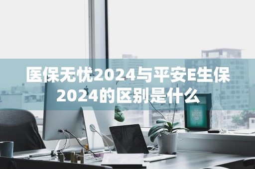 医保无忧2024与平安E生保2024的区别是什么