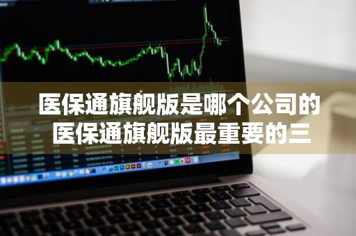 医保通旗舰版是哪个公司的 医保通旗舰版最重要的三个卖点