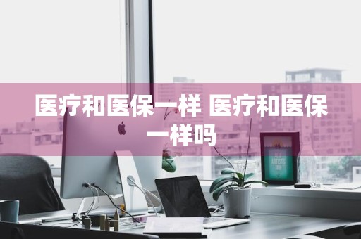 医疗和医保一样 医疗和医保一样吗