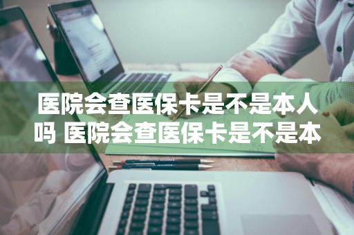 医院会查医保卡是不是本人吗 医院会查医保卡是不是本人吗怎么查