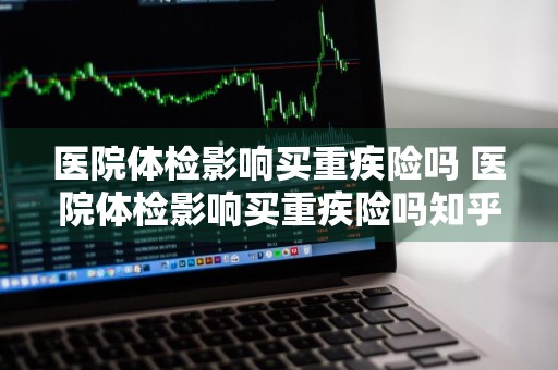 医院体检影响买重疾险吗 医院体检影响买重疾险吗知乎