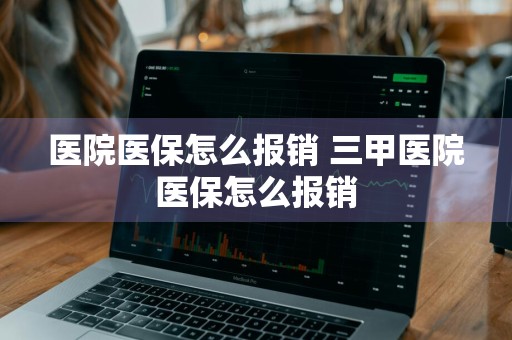 医院医保怎么报销 三甲医院医保怎么报销