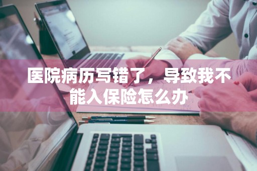 医院病历写错了，导致我不能入保险怎么办