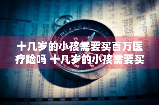 十几岁的小孩需要买百万医疗险吗 十几岁的小孩需要买百万医疗险吗知乎