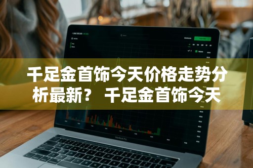 千足金首饰今天价格走势分析最新？ 千足金首饰今天价格走势分析最新消息