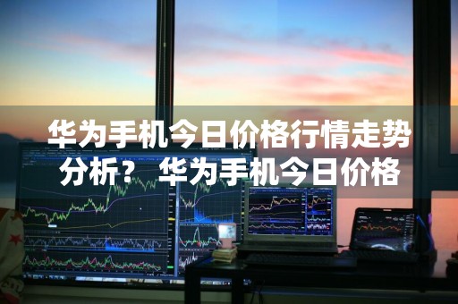 华为手机今日价格行情走势分析？ 华为手机今日价格行情走势分析最新