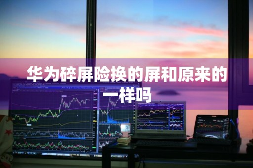 华为碎屏险换的屏和原来的一样吗