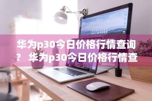 华为p30今日价格行情查询？ 华为p30今日价格行情查询表