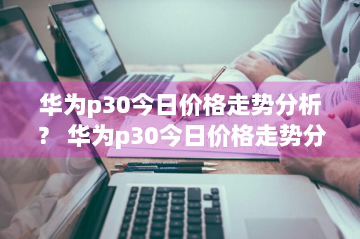华为p30今日价格走势分析？ 华为p30今日价格走势分析图