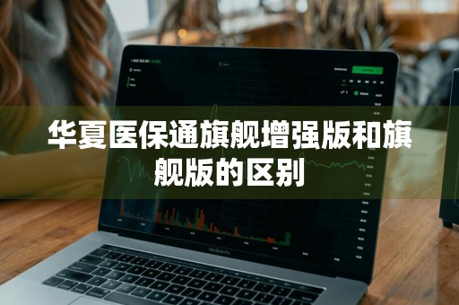 华夏医保通旗舰增强版和旗舰版的区别