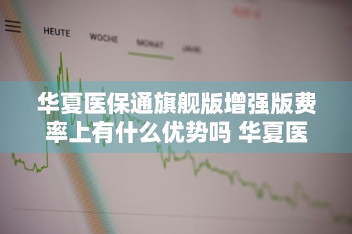 华夏医保通旗舰版增强版费率上有什么优势吗 华夏医保通旗舰增强版条款