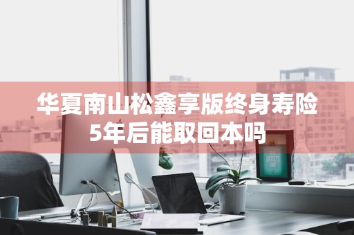 华夏南山松鑫享版终身寿险5年后能取回本吗