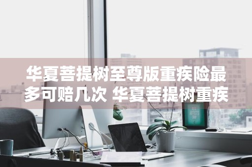 华夏菩提树至尊版重疾险最多可赔几次 华夏菩提树重疾险条款