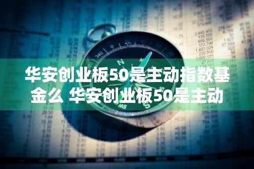 华安创业板50是主动指数基金么 华安创业板50是主动指数基金么