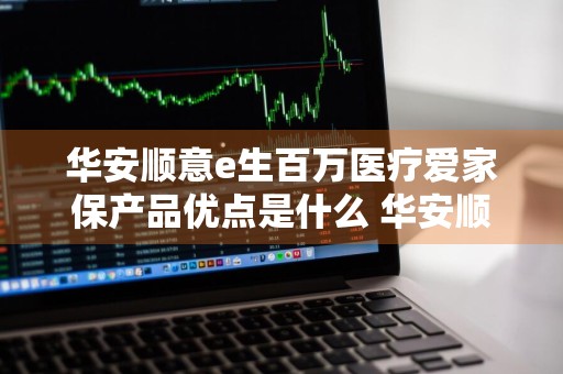 华安顺意e生百万医疗爱家保产品优点是什么 华安顺意e生百万医疗保险