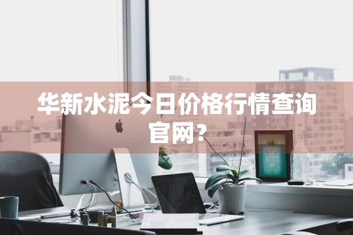 华新水泥今日价格行情查询官网？