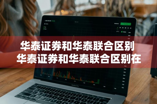 华泰证券和华泰联合区别 华泰证券和华泰联合区别在哪