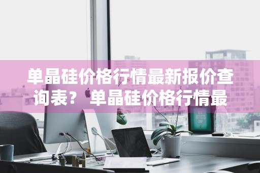 单晶硅价格行情最新报价查询表？ 单晶硅价格行情最新报价查询表图片