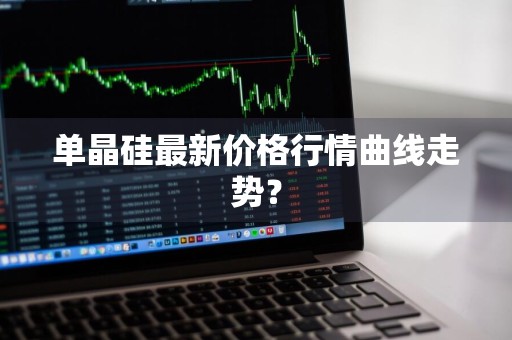 单晶硅最新价格行情曲线走势？