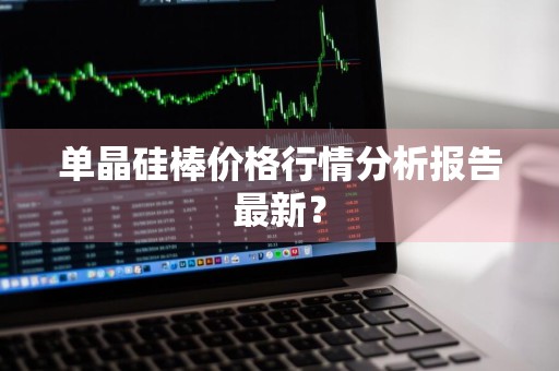 单晶硅棒价格行情分析报告最新？