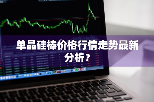 单晶硅棒价格行情走势最新分析？