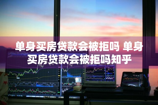 单身买房贷款会被拒吗 单身买房贷款会被拒吗知乎