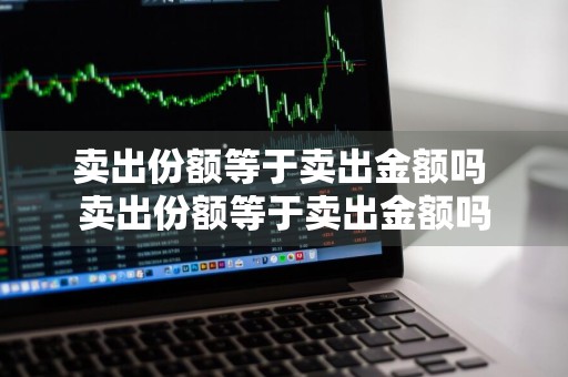 卖出份额等于卖出金额吗 卖出份额等于卖出金额吗
