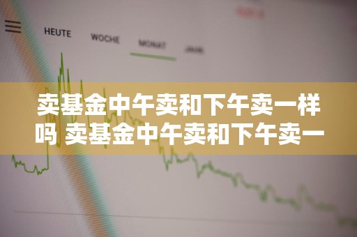卖基金中午卖和下午卖一样吗 卖基金中午卖和下午卖一样吗