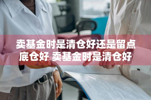 卖基金时是清仓好还是留点底仓好 卖基金时是清仓好还是留点底仓好呢