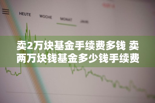 卖2万块基金手续费多钱 卖两万块钱基金多少钱手续费